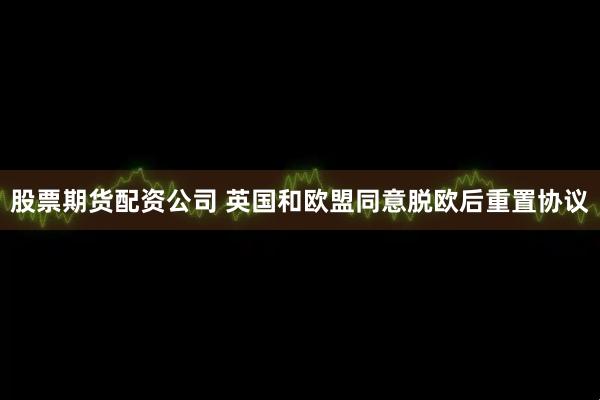 股票期货配资公司 英国和欧盟同意脱欧后重置协议