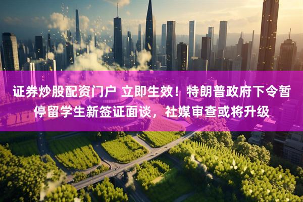 证券炒股配资门户 立即生效！特朗普政府下令暂停留学生新签证面谈，社媒审查或将升级