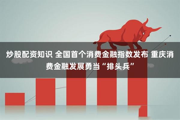 炒股配资知识 全国首个消费金融指数发布 重庆消费金融发展勇当“排头兵”