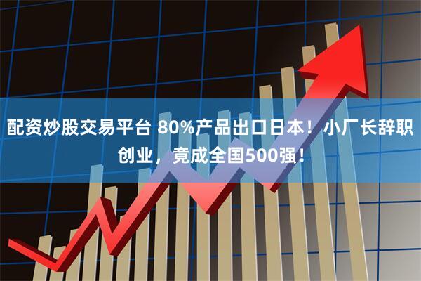 配资炒股交易平台 80%产品出口日本！小厂长辞职创业，竟成全国500强！