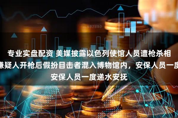 专业实盘配资 美媒披露以色列使馆人员遭枪杀相关细节：嫌疑人开枪后假扮目击者混入博物馆内，安保人员一度递水安抚