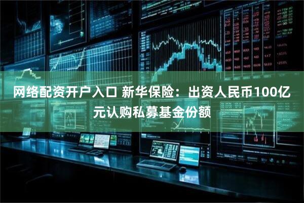 网络配资开户入口 新华保险：出资人民币100亿元认购私募基金份额