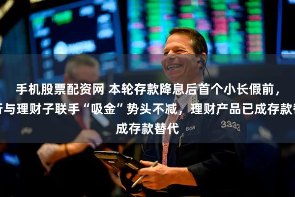手机股票配资网 本轮存款降息后首个小长假前，银行与理财子联手“吸金”势头不减，理财产品已成存款替代