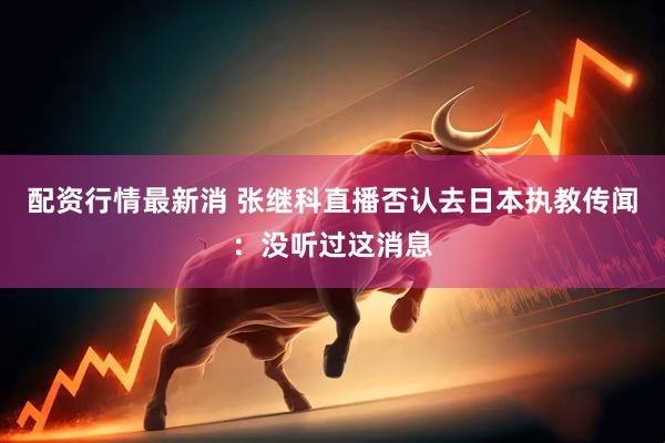 配资行情最新消 张继科直播否认去日本执教传闻：没听过这消息