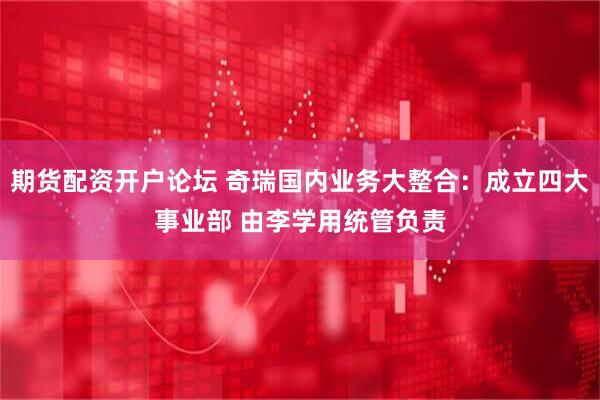 期货配资开户论坛 奇瑞国内业务大整合：成立四大事业部 由李学用统管负责